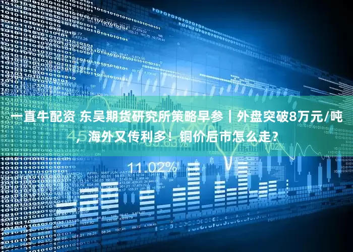 一直牛配资 东吴期货研究所策略早参｜外盘突破8万元/吨，海外又传利多！铜价后市怎么走？