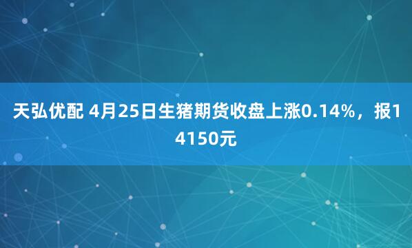 天弘优配 4月25日生猪期货收盘上涨0.14%，报14150元