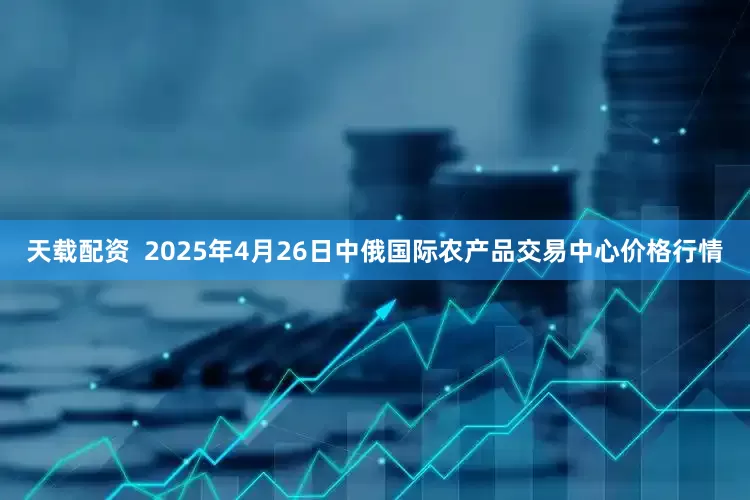 天载配资  2025年4月26日中俄国际农产品交易中心价格行情
