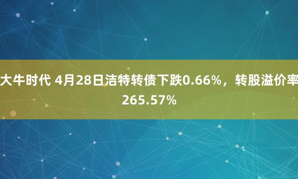 大牛时代 4月28日洁特转债下跌0.66%，转股溢价率265.57%