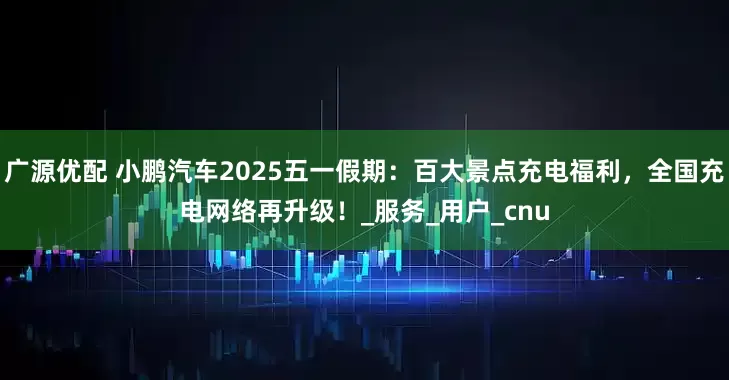 广源优配 小鹏汽车2025五一假期：百大景点充电福利，全国充电网络再升级！_服务_用户_cnu