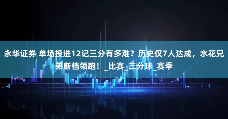 永华证券 单场投进12记三分有多难？历史仅7人达成，水花兄弟断档领跑！_比赛_三分球_赛季