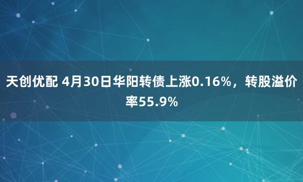 天创优配 4月30日华阳转债上涨0.16%，转股溢价率55.9%