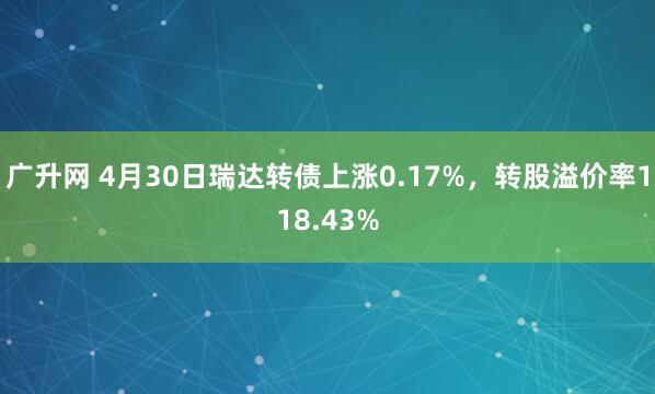 广升网 4月30日瑞达转债上涨0.17%，转股溢价率118.43%