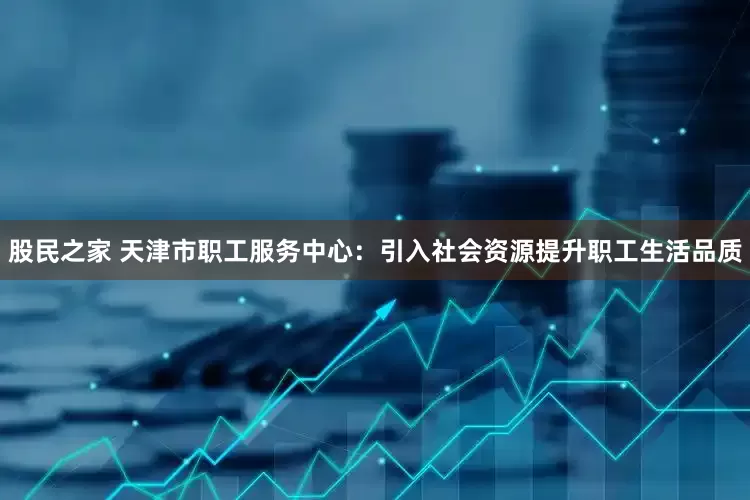 股民之家 天津市职工服务中心：引入社会资源提升职工生活品质