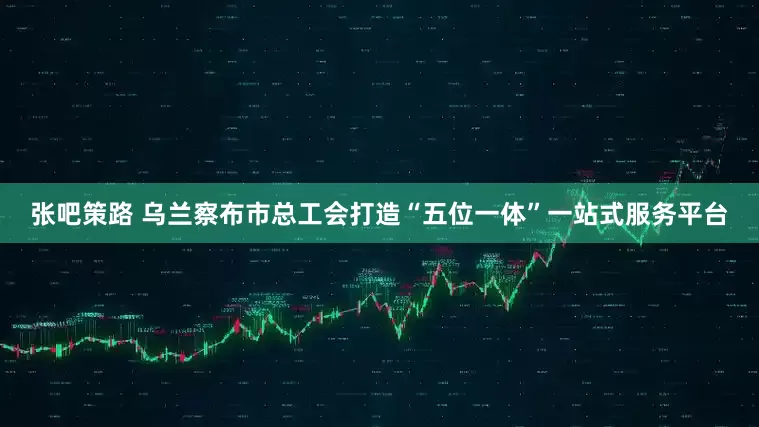 张吧策路 乌兰察布市总工会打造“五位一体”一站式服务平台