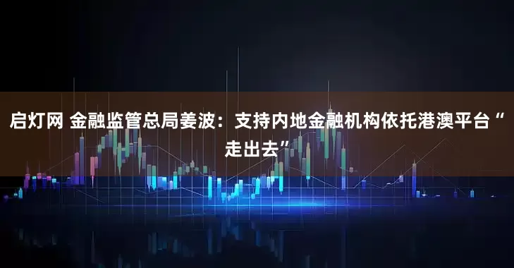 启灯网 金融监管总局姜波：支持内地金融机构依托港澳平台“走出去”