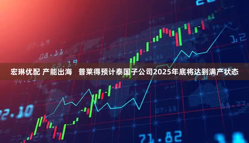 宏琳优配 产能出海   普莱得预计泰国子公司2025年底将达到满产状态
