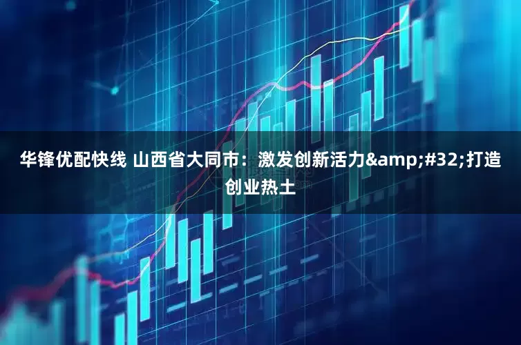 华锋优配快线 山西省大同市：激发创新活力&#32;打造创业热土