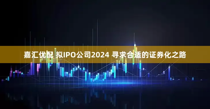嘉汇优配 拟IPO公司2024 寻求合适的证券化之路